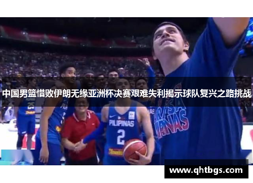 中国男篮惜败伊朗无缘亚洲杯决赛艰难失利揭示球队复兴之路挑战